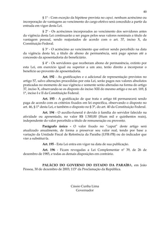 40
§ 1º - Com exceção da hipótese prevista no caput, nenhum acréscimo ou
incorporação de vantagens ao vencimento do cargo efetivo será concedido a partir da
entrada em vigor desta Lei.
§ 2º - Os acréscimos incorporados ao vencimento dos servidores antes
da vigência desta Lei continuarão a ser pagos pelos seus valores nominais a título de
vantagem pessoal, sendo reajustados de acordo com o art. 37, inciso X, da
Constituição Federal.
§ 3º - O acréscimo ao vencimento que estiver sendo percebido na data
da vigência desta lei, a título de abono de permanência, será pago apenas até a
concessão da aposentadoria do beneficiário.
§ 4º - Os servidores que receberam abono de permanência, extinto por
esta Lei, em exercício igual ou superior a um ano, terão direito a incorporar o
benefício ao provento de aposentadoria.
Art. 192 - As gratificações e o adicional de representação previstos no
artigo 57, salvo alterações procedidas por esta Lei, serão pagos nos valores absolutos
praticadas no momento de sua vigência e somente serão alteradas na forma do artigo
37, inciso X, observando-se os disposto do inciso XIII do mesmo artigo e no art. 169, §
1°, inciso I e II da Constituição Federal.
Art. 193 - A gratificação de que trata o artigo 64 permanecerá sendo
paga de acordo com os critérios fixados em lei específica, observando o disposto no
art. 46, § 1° desta Lei, e também o disposto no § 3°, do art. 40 da Constituição Federal.
Art. 194 - O auxílio-funeral é devido à família do servidor falecido na
atividade ou aposentado, no valor R$ 1.500,00 (Hum mil e quinhentos reais),
independente do valor percebido a título de remuneração ou provento.
Parágrafo único - O valor fixado no “caput” deste artigo será
atualizado anualmente, de forma a preservar seu valor real, tendo por base a
variação da Unidade Fiscal de Referência da Paraíba (UFR-PB) ou do indicador que
vier a substituí-la.
Art. 195 - Esta Lei entra em vigor na data de sua publicação.
Art. 196 - Ficam revogadas a Lei Complementar nº 39, de 26 de
dezembro de 1985, e todas as demais disposições em contrário.
PALÁCIO DO GOVERNO DO ESTADO DA PARAÍBA, em João
Pessoa, 30 de dezembro de 2003; 115º da Proclamação da República.
Cássio Cunha Lima
Governador
 