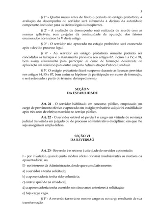 5
§ 1º - Quatro meses antes de findo o período do estágio probatório, a
avaliação do desempenho do servidor será submetida à decisão da autoridade
competente, inclusive para os efeitos legais subseqüentes.
§ 2º - A avaliação de desempenho será realizada de acordo com as
normas aplicáveis, sem prejuízo da continuidade de apuração dos fatores
enumerados nos incisos I a V deste artigo.
§ 3º - O servidor não aprovado no estágio probatório será exonerado
após o devido processo legal.
§ 4º - Ao servidor em estágio probatório somente poderão ser
concedidas as licenças e o afastamento previstos nos artigos 82, incisos I a IV, e 91,
bem assim afastamento para participar de curso de formação decorrente de
aprovação em concurso para outro cargo na Administração Pública Estadual.
§ 5º. O estágio probatório ficará suspenso durante as licenças previstas
nos artigos 84, 85 e 87, bem assim na hipótese de participação em curso de formação,
e será retomado a partir do término do impedimento.
SEÇÃO V
DA ESTABILIDADE
Art. 21 - O servidor habilitado em concurso público, empossado em
cargo de provimento efetivo e aprovado em estágio probatório adquirirá estabilidade
após três anos de efetivo exercício no serviço público.
Art. 22 - O servidor estável só perderá o cargo em virtude de sentença
judicial transitada em julgado ou de processo administrativo disciplinar, em que lhe
seja assegurada ampla defesa.
SEÇÃO VI
DA REVERSÃO
Art. 23 - Reversão é o retorno à atividade de servidor aposentado:
I - por invalidez, quando junta médica oficial declarar insubsistentes os motivos da
aposentadoria; ou
II - no interesse da Administração, desde que cumulativamente:
a) o servidor a tenha solicitado;
b) a aposentadoria tenha sido voluntária;
c) estável quando na atividade;
d) a aposentadoria tenha ocorrido nos cinco anos anteriores à solicitação;
e) haja cargo vago.
§ 1º - A reversão far-se-á no mesmo cargo ou no cargo resultante de sua
transformação.
 