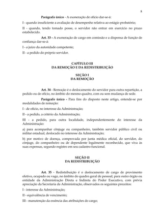 8
Parágrafo único - A exoneração de ofício dar-se-á:
I - quando insuficiente a avaliação de desempenho relativa ao estágio probatório;
II - quando, tendo tomado posse, o servidor não entrar em exercício no prazo
estabelecido.
Art. 33 - A exoneração de cargo em comissão e a dispensa de função de
confiança dar-se-á:
I - a juízo da autoridade competente;
II - a pedido do próprio servidor.
CAPÍTULO III
DA REMOÇÃO E DA REDISTRIBUIÇÃO
SEÇÃO I
DA REMOÇÃO
Art. 34 - Remoção é o deslocamento do servidor para outra repartição, a
pedido ou de ofício, no âmbito do mesmo quadro, com ou sem mudança de sede.
Parágrafo único - Para fins do disposto neste artigo, entende-se por
modalidades de remoção:
I - de ofício, no interesse da Administração;
II - a pedido, a critério da Administração;
III - a pedido, para outra localidade, independentemente do interesse da
Administração:
a) para acompanhar cônjuge ou companheiro, também servidor público civil ou
militar estadual, deslocado no interesse da Administração;
b) por motivo de doença, comprovada por junta médica oficial, do servidor, do
cônjuge, do companheiro ou de dependente legalmente reconhecido, que viva às
suas expensas, segundo registro em seu cadastro funcional.
SEÇÃO II
DA REDISTRIBUIÇÃO
Art. 35 - Redistribuição é o deslocamento de cargo de provimento
efetivo, ocupado ou vago, no âmbito do quadro geral de pessoal, para outro órgão ou
entidade da Administração Direta e Indireta do Poder Executivo, com prévia
apreciação da Secretaria da Administração, observados os seguintes preceitos:
I - interesse da Administração;
II - equivalência de vencimento;
III - manutenção da essência das atribuições do cargo;
 