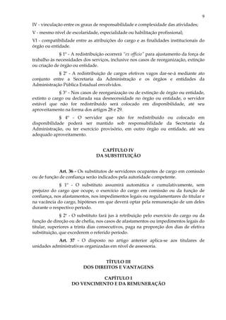 9
IV - vinculação entre os graus de responsabilidade e complexidade das atividades;
V - mesmo nível de escolaridade, especialidade ou habilitação profissional;
VI - compatibilidade entre as atribuições do cargo e as finalidades institucionais do
órgão ou entidade.
§ 1º - A redistribuição ocorrerá “ex officio” para ajustamento da força de
trabalho às necessidades dos serviços, inclusive nos casos de reorganização, extinção
ou criação de órgão ou entidade.
§ 2º - A redistribuição de cargos efetivos vagos dar-se-á mediante ato
conjunto entre a Secretaria da Administração e os órgãos e entidades da
Administração Pública Estadual envolvidos.
§ 3º - Nos casos de reorganização ou de extinção de órgão ou entidade,
extinto o cargo ou declarada sua desnecessidade no órgão ou entidade, o servidor
estável que não for redistribuído será colocado em disponibilidade, até seu
aproveitamento na forma dos artigos 28 e 29.
§ 4º - O servidor que não for redistribuído ou colocado em
disponibilidade poderá ser mantido sob responsabilidade da Secretaria da
Administração, ou ter exercício provisório, em outro órgão ou entidade, até seu
adequado aproveitamento.
CAPÍTULO IV
DA SUBSTITUIÇÃO
Art. 36 - Os substitutos de servidores ocupantes de cargo em comissão
ou de função de confiança serão indicados pela autoridade competente.
§ 1º - O substituto assumirá automática e cumulativamente, sem
prejuízo do cargo que ocupe, o exercício do cargo em comissão ou da função de
confiança, nos afastamentos, nos impedimentos legais ou regulamentares do titular e
na vacância do cargo, hipóteses em que deverá optar pela remuneração de um deles
durante o respectivo período.
§ 2º - O substituto fará jus à retribuição pelo exercício do cargo ou da
função de direção ou de chefia, nos casos de afastamentos ou impedimentos legais do
titular, superiores a trinta dias consecutivos, paga na proporção dos dias de efetiva
substituição, que excederem o referido período.
Art. 37 - O disposto no artigo anterior aplica-se aos titulares de
unidades administrativas organizadas em nível de assessoria.
TÍTULO III
DOS DIREITOS E VANTAGENS
CAPÍTULO I
DO VENCIMENTO E DA REMUNERAÇÃO
 