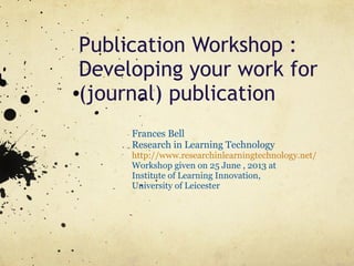 Publication Workshop :
Developing your work for
(journal) publication
Frances Bell
Research in Learning Technology
http://www.researchinlearningtechnology.net/
Workshop given on 25 June , 2013 at
Institute of Learning Innovation,
University of Leicester
 