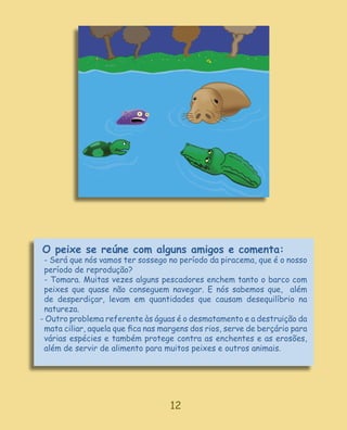 O peixe se reúne com alguns amigos e comenta:
 - Será que nós vamos ter sossego no período da piracema, que é o nosso
 período de reprodução?
 - Tomara. Muitas vezes alguns pescadores enchem tanto o barco com
 peixes que quase não conseguem navegar. E nós sabemos que, além
 de desperdiçar, levam em quantidades que causam desequilíbrio na
 natureza.
- Outro problema referente às águas é o desmatamento e a destruição da
 mata ciliar, aquela que ﬁca nas margens dos rios, serve de berçário para
 várias espécies e também protege contra as enchentes e as erosões,
 além de servir de alimento para muitos peixes e outros animais.




                                   12
 