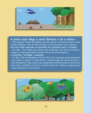 A arara-azul chega a outra ﬂoresta e dá a notícia:
- Alô, amigos! Temos novidades que vão ajudar a natureza: agora quem
causar qualquer tipo de dano à fauna vai se entender com a justiça.
Um mico-leão-dourado se aproxima da ararinha-azul e reclama:
- Sei não... Faz tempo que meus avós sonharam com mais proteção e
respeito. Hoje quase não existem outros da minha espécie.
A ararinha, intrigada, responde:
- Sr. Mico, não se desespere. Se foi feita a lei, é porque todos passaram
 a perceber o quanto é importante a preservação da natureza para a
 vida do planeta. Veja o meu caso: quase não existimos mais na natureza,
 mas estou conﬁante no futuro a partir desta lei. Ânimo e esperança é
 o que devemos ter no futuro!




                                   13
 