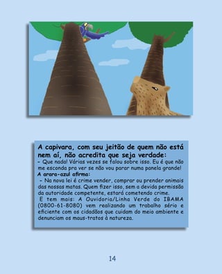 A capivara, com seu jeitão de quem não está
nem aí, não acredita que seja verdade:
- Que nada! Várias vezes se falou sobre isso. Eu é que não
me esconda pra ver se não vou parar numa panela grande!
A arara-azul aﬁrma:
 - Na nova lei é crime vender, comprar ou prender animais
das nossas matas. Quem ﬁzer isso, sem a devida permissão
da autoridade competente, estará cometendo crime.
 E tem mais: A Ouvidoria/Linha Verde do IBAMA
(0800-61-8080) vem realizando um trabalho sério e
eﬁciente com os cidadãos que cuidam do meio ambiente e
denunciam os maus-tratos à natureza.




                            14
 