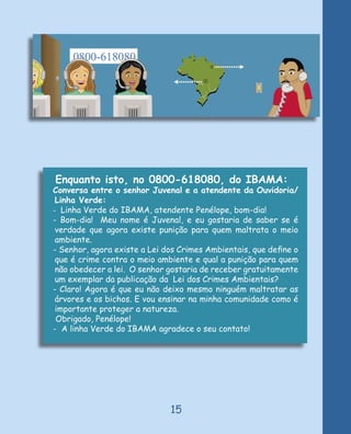 Enquanto isto, no 0800-618080, do IBAMA:
Conversa entre o senhor Juvenal e a atendente da Ouvidoria/
 Linha Verde:
- Linha Verde do IBAMA, atendente Penélope, bom-dia!
- Bom-dia! Meu nome é Juvenal, e eu gostaria de saber se é
 verdade que agora existe punição para quem maltrata o meio
 ambiente.
- Senhor, agora existe a Lei dos Crimes Ambientais, que deﬁne o
 que é crime contra o meio ambiente e qual a punição para quem
 não obedecer a lei. O senhor gostaria de receber gratuitamente
 um exemplar da publicação da Lei dos Crimes Ambientais?
- Claro! Agora é que eu não deixo mesmo ninguém maltratar as
 árvores e os bichos. E vou ensinar na minha comunidade como é
 importante proteger a natureza.
 Obrigado, Penélope!
- A linha Verde do IBAMA agradece o seu contato!




                              15
 