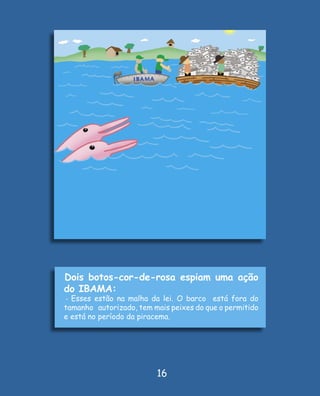 Dois botos-cor-de-rosa espiam uma ação
do IBAMA:
- Esses estão na malha da lei. O barco   está fora do
tamanho autorizado, tem mais peixes do que o permitido
e está no período da piracema.




                         16
 