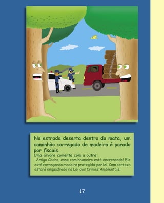 Na estrada deserta dentro da mata, um
caminhão carregado de madeira é parado
por ﬁscais.
Uma árvore comenta com a outra:
- Amigo Cedro, esse caminhoneiro está encrencado! Ele
 está carregando madeira protegida por lei. Com certeza
 estará enquadrado na Lei dos Crimes Ambientais.




                          17
 