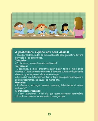 A professora explica aos seus alunos:
- Vocês precisam cuidar do meio ambiente para garantir o futuro
 de vocês e de seus ﬁlhos.
Joãozinho:
- Professora, o que é o meio ambiente?
Professora:
- Joãozinho, o meio ambiente quer dizer todo o meio onde
 vivemos. Cuidar do meio ambiente é também cuidar do lugar onde
 vivemos, quer seja na cidade ou no campo.
A Lei dos Crimes Ambientais tem artigos para punir quem polui o
 ar que respiramos, as águas, as matas etc.
Marcinha:
- Professora, estragar escolas, museus, bibliotecas é crime
 ambiental?
A professora responde:
- Claro, Marcinha! A lei diz que quem estragar patrimônio
cultural e urbano vai se entender com a justiça.




                              19
 