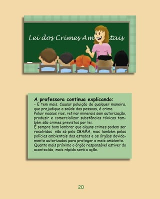 A professora continua explicando:
- E tem mais. Causar poluição de qualquer maneira,
que prejudique a saúde das pessoas, é crime.
Poluir nossos rios, retirar minerais sem autorização,
produzir e comercializar substâncias tóxicas tam-
bém são crimes previstos por lei.
É sempre bom lembrar que alguns crimes podem ser
resolvidas não só pelo IBAMA, mas também pelas
polícias ambientais dos estados e os órgãos devida-
mente autorizados para proteger o meio ambiente.
Quanto mais próximo o órgão responsável estiver do
acontecido, mais rápida será a ação.




                         20
 