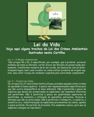 Lei da Vida
Veja aqui alguns trechos da Lei dos Crimes Ambientais
               ilustrados nesta Cartilha

pág. 11 - O Mogno chamuscado...
 Nos artigos 38 a 53, é especiﬁcado, por exemplo, que é proibido provocar
incêndio em mata ou ﬂoresta, cortar árvore em ﬂoresta de preservação per-
manente, transformar madeira de lei em carvão, em desacordo com as deter-
minações legais, bem como receber ou comercializar produtos de origem veg-
etal, sem exibir licença de vendedor expedida pela autoridade competente.


pág. 12 - O peixe se reúne...
 Os artigos 33 a 37 dos Crimes Contra a Fauna, prevêem sanções contra crimes
 de agressão à fauna aquática. A pesca tem regulamentações especíﬁcas para
 que não ocorra desequilíbrio no meio ambiente. Não é permitida a pesca de
 espécies que devam ser preservadas ou espécimes com tamanhos inferiores
 aos permitidos. Não é permitida a pesca em quantidades superiores às
 permitidas, ou mediante a utilização de aparelhos, petrechos, técnicas e
 métodos que não os autorizados. Não é permitido o transporte, o comércio, o
 benefício ou a industrialização de espécimes provenientes da coleta, apanha
 e pesca proibida. No período da piracema, ﬁca suspensa a pesca, para que as
 espécies consigam se reproduzir.
 