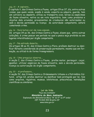 pág. 14 - A capivara...
O capítulo V, dos Crimes Contra a Fauna, artigos 29 ao 37, diz, entre outras
coisas, que quem vende, expõe à venda, exporta ou adquire, guarda, tem
em cativeiro ou depósito, utiliza ou transporta ovos, larvas ou espécimes
da fauna silvestre, nativa ou em rota migratória, bem como produtos e
objetos dela oriundos, provenientes de criadouros não autorizados ou
sem a devida permissão ou licença da autoridade competente, estará
cometendo crime.

pág. 16 - Dois botos-cor-de rosa espiam...
Os artigos 34 ao 36, dos Crimes Contra a Fauna ,dizem que, entre outras
coibições, é crime pescar em período no qual a pesca seja proibida ou em
lugares interditados por órgão competente.

pág. 17 - Na estrada deserta...
Os artigos 38 ao 41, dos Crimes Contra a Flora, proíbem destruir ou dani-
ﬁcar ﬂoresta considerada de preservação permanente, mesmo que em for-
mação, ou utilizá-la de forma transgressora.

pág. 18 - Uma preguiça observa...
A seção I, dos Crimes Contra a Fauna, proíbe matar, perseguir, caçar,
apanhar, utilizar espécies da fauna silvestre, sem a devida permissão,
licença ou autorização do órgão competente.

pág. 20 - A professora...
A seção IV, dos Crimes Contra o Ordenamento Urbano e o Patrimônio Cul-
tural, artigo 62, proíbe destruir ou daniﬁcar bem protegido por lei, tais
como arquivos, registros, museus, bibliotecas, pinacotecas, instalações
cientíﬁcas ou similares.


                                   Lei da Vida
                                 Peça seu exemplar
                          Ministério do Meio Ambiente
               Esplanada dos Ministérios Bloco “B” do 5 º ao 9º andar
                           CEP 70.068-900 Brasília-DF
                                 www.mma.gov.br



                                        23
 