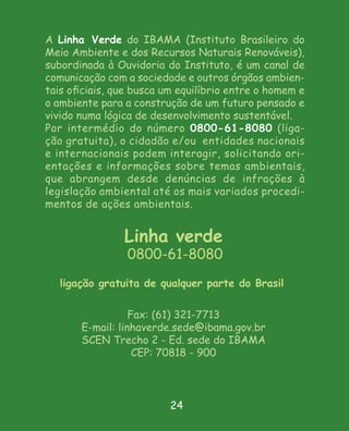 A Linha Verde do IBAMA (Instituto Brasileiro do
Meio Ambiente e dos Recursos Naturais Renováveis),
subordinada à Ouvidoria do Instituto, é um canal de
comunicação com a sociedade e outros órgãos ambien-
tais oﬁciais, que busca um equilíbrio entre o homem e
o ambiente para a construção de um futuro pensado e
vivido numa lógica de desenvolvimento sustentável.
Por intermédio do número 0800-61-8080 (liga-
ção gratuita), o cidadão e/ou entidades nacionais
e internacionais podem interagir, solicitando ori-
entações e informações sobre temas ambientais,
que abrangem desde denúncias de infrações à
legislação ambiental até os mais variados procedi-
mentos de ações ambientais.


                Linha verde
                0800-61-8080
   ligação gratuita de qualquer parte do Brasil

                  Fax: (61) 321-7713
       E-mail: linhaverde.sede@ibama.gov.br
       SCEN Trecho 2 - Ed. sede do IBAMA
                   CEP: 70818 - 900




                         24
 