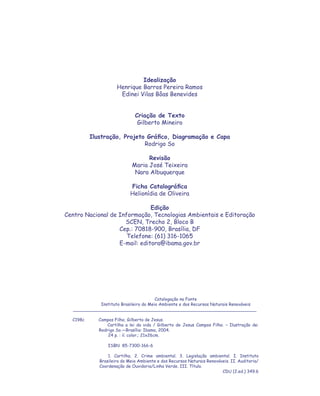 Idealização
                     Henrique Barros Pereira Ramos
                      Edinei Vilas Bôas Benevides


                              Criação de Texto
                               Gilberto Mineiro

          Ilustração, Projeto Gráﬁco, Diagramação e Capa
                             Rodrigo So

                                   Revisão
                             Maria José Teixeira
                              Nara Albuquerque

                            Ficha Catalográﬁca
                            Helionídia de Oliveira

                               Edição
Centro Nacional de Informação, Tecnologias Ambientais e Editoração
                     SCEN, Trecho 2, Bloco B
                   Cep.: 70818-900, Brasília, DF
                      Telefone: (61) 316-1065
                   E-mail: editora@ibama.gov.br




                                       Catalogação na Fonte
            Instituto Brasileiro do Meio Ambiente e dos Recursos Naturais Renováveis
  ____________________________________________________________________

  C198c      Campos Filho, Gilberto de Jesus.
                 Cartilha a lei da vida / Gilberto de Jesus Campos Filho. – Ilustração de:
             Rodrigo So.—Brasília: Ibama, 2004.
                 24 p. : il. color.; 21x26cm.

                 ISBN 85-7300-166-6

                 1. Cartilha. 2. Crime ambiental. 3. Legislação ambiental. I. Instituto
             Brasileiro do Meio Ambiente e dos Recursos Naturais Renováveis. II. Auditoria/
             Coordenação de Ouvidoria/Linha Verde. III. Título.
                                                                        CDU (2.ed.) 349.6
 