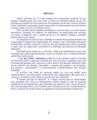 PREFÁCIO

      Contar histórias foi, é e será sempre uma necessidade profunda do ser
humano. Ninguém pode viver sem fazer o relato com detalhes daquilo do que lhe
aconteceu ou imagina ter-lhe acontecido. Para qualquer um de nós, a vida se tornaria
chata, enfadonha, um pesadelo quase insuportável, se não houvesse um ouvido atento
e amigo a quem recorrer em todas as horas.
      Esta cartilha realiza algumas abordagens e leituras sobre a Lei dos Crimes
Ambientais, tratando, em especial, da importância de publicações que motivem
na criança o despertar para o mundo da ética e do respeito, ligadas a questões
educacionais ou de civismo.
      Ao completar 15 anos de vida, o IBAMA se mantém ﬁel ao desenvolvimento da
comunicação no âmbito das organizações. Em conjunto com a Educação Ambiental,
do Ministério do Meio Ambiente, abre-se mais um caminho para tornar acessível
a todos mais um importante instrumento na deﬁnição das práticas da Educação
Ambiental.
      Esta publicação propõe-se a contribuir, ainda que modestamente, para uma
discussão das ações empreendedoras, diante do desaﬁo que é o desenvolvimento
sustentável neste século.
       A Lei dos Crimes Ambientais propõe-se a uma grande viagem na direção
do interesse público, sugerindo caminhos por meio de cores e desenhos, para uma
interação das pessoas com o discurso e com a prática da Educação Ambiental. Nela
há um respeito dos desejos, aspirações e crenças das pessoas e da sociedade,
que buscam a emancipação e o esclarecimento transformadores nas relações
propostas.
      O artifício das falas da natureza amplia ou cria uma noção como
desenvolvimento de comunicação, alimentando uma cumplicidade ideal para que a
criança se reconheça como colega ou parceira do meio ambiente.
      O homem que aqui se encontra é a ﬁgura central para se compreender
uma sociedade sem vícios ou maniqueísmos, quando focado ao lado de questões
fundamentais que apresentam uma sociedade em equilíbrio com o meio ambiente.
Nos diversos quadrinhos, ele é tratado como o diferencial entre a compreensão do
bem e a diluição do errado diante de algumas de suas necessidades existenciais.




                                         5
 