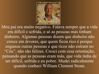 Meu pai era muito negativo. Falava sempre que a vida era difícil e sofrida, e só as pessoas más tinham dinheiro. Algumas pessoas dizem que dinheiro não cresce em árvores, que quem ficou rico é porque enganou outras pessoas e   que ricos não entram no “Céu”, não são felizes. Cresci com essa orientação, pensando que as pessoas eram más, que vida tinha de ser difícil, sofrida e eu pobre. Mudei radicalmente quando conheci William Clement Stone. 