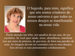 Preste atenção nas telas, nos quadros da sua casa, do seu escritório. Se você quer saúde, amor, abundância, manifeste isso por meio de pinturas, de gravuras, de fotos nas paredes da casa. As imagens devem ser coerentes com os seus desejos. Isso ativará os seus pensamentos cotidianamente.   Marie Diamond O Segredo, para mim, significa que nós somos criadores do nosso universo e que todos os nossos desejos se manifestarão na nossa vida.  