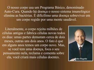 O nosso corpo usa um Programa Básico, denominado  Auto-Cura. Quando há doença o nosso sistema imunológico elimina as bactérias. É dificílimo uma doença sobreviver em um corpo regido por uma mente saudável.  Literalmente, o corpo rejeita milhões de células antigas e fabrica células novas todos os dias: umas partes demoram cerca de dois meses, outras uns dois anos. O fato é que em alguns anos temos um corpo novo. Mas, se você tem uma doença, foca o seu pensamento nela, reclama e comenta sobre ela, você criará mais células doentes.  John Hagelin 