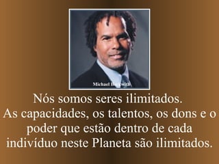 Nós somos seres ilimitados.  As capacidades, os talentos, os dons e o poder que estão dentro de cada indivíduo neste Planeta são ilimitados. Michael Beckwith 