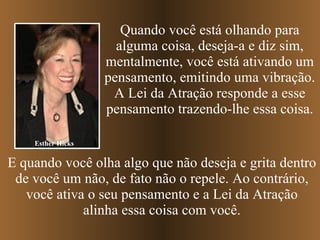 Esther Hicks Quando você está olhando para alguma coisa, deseja-a e diz sim, mentalmente, você está ativando um pensamento, emitindo uma vibração. A Lei da Atração responde a esse pensamento trazendo-lhe essa coisa. E quando você olha algo que não deseja e grita dentro de você um não, de fato não o repele. Ao contrário, você ativa o seu pensamento e a Lei da Atração alinha essa coisa com você. 