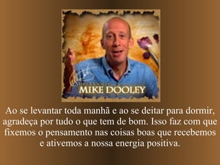 Ao se levantar toda manhã e ao se deitar para dormir, agradeça por tudo o que tem de bom. Isso faz com que fixemos o pensamento nas coisas boas que recebemos e ativemos a nossa energia positiva. 