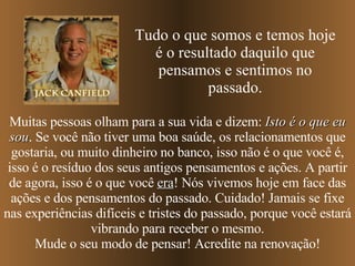 Muitas pessoas olham para a sua vida e dizem:  Isto é o que eu sou . Se você não tiver uma boa saúde, os relacionamentos que gostaria, ou muito dinheiro no banco, isso não é o que você é, isso é o resíduo dos seus antigos pensamentos e ações. A partir de agora, isso é o que você  era !   Nós vivemos hoje em face das ações e dos pensamentos do passado. Cuidado! Jamais se fixe nas experiências difíceis e tristes do passado, porque você estará vibrando para receber o mesmo. Mude o seu modo de pensar! Acredite na renovação! Tudo o que somos e temos hoje é o resultado daquilo que pensamos e sentimos no passado. 