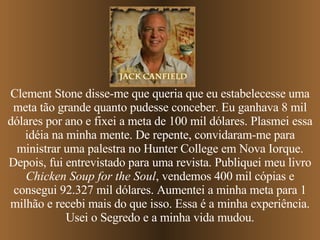 Clement Stone disse-me que queria que eu estabelecesse uma meta tão grande quanto pudesse conceber. Eu ganhava 8 mil dólares por ano e fixei a meta de 100 mil dólares. Plasmei essa idéia na minha mente. De repente, convidaram-me para ministrar uma palestra no Hunter College em Nova Iorque. Depois, fui entrevistado para uma revista. Publiquei meu livro  Chicken Soup for the Soul , vendemos 400 mil cópias e consegui 92.327 mil dólares. Aumentei a minha meta para 1 milhão e recebi mais do que isso. Essa é a minha experiência. Usei o Segredo e a minha vida mudou. 
