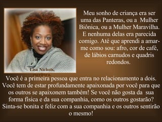 Meu sonho de criança era ser uma das Panteras, ou a  Mulher Biônica, ou a Mulher Maravilha. E nenhuma delas era parecida comigo. Até que aprendi a amar-me como sou: afro, cor de café, de lábios carnudos e quadris redondos.  Você é a primeira pessoa que entra no relacionamento a dois. Você tem de estar profundamente apaixonada por você para que os outros se apaixonem também! Se você não gosta da  sua forma física e da sua companhia, como os outros gostarão? Sinta-se bonita e feliz com a sua companhia e os outros sentirão o mesmo! Lisa Nichols, escritora. 