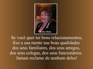 Se você quer ter bons relacionamentos, fixe a sua mente nas boas qualidades  dos seus familiares, dos seus amigos,  dos seus colegas, dos seus funcionários.  Jamais reclame de nenhum deles! Esther Hicks 