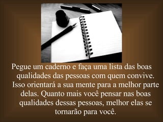 Pegue um caderno e faça uma lista das boas qualidades das pessoas com quem convive. Isso orientará a sua mente para a melhor parte delas. Quanto mais você pensar nas boas qualidades dessas pessoas, melhor elas se tornarão para você. 
