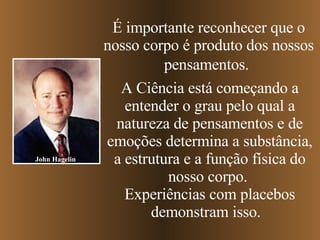 É importante reconhecer que o nosso corpo é produto dos nossos pensamentos.   A Ciência está começando a entender o grau pelo qual a natureza de pensamentos e de emoções determina a substância, a estrutura e a função física do nosso corpo.  Experiências com placebos demonstram isso.  John Hagelin 