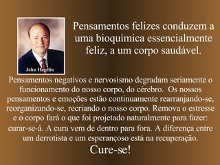Pensamentos felizes conduzem a uma bioquímica essencialmente feliz, a um corpo saudável. Pensamentos negativos e nervosismo degradam seriamente o funcionamento do nosso corpo, do cérebro.  Os nossos pensamentos e emoções estão continuamente rearranjando-se, reorganizando-se, recriando o nosso corpo. Remova o estresse e o corpo fará o que foi projetado naturalmente para fazer: curar-se-á. A cura vem de dentro para fora.   A diferença entre um derrotista e um esperançoso está na recuperação. Cure-se! John Hagelin 