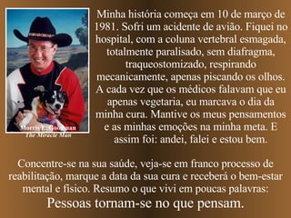 Concentre-se na sua saúde, veja-se em franco processo de reabilitação, marque a data da sua cura e receberá o bem-estar mental e físico. Resumo o que vivi em poucas palavras: Pessoas tornam-se no que pensam. Minha história começa em 10 de março de 1981. Sofri um acidente de avião. Fiquei no hospital, com a coluna vertebral esmagada, totalmente paralisado, sem diafragma, traqueostomizado, respirando mecanicamente, apenas piscando os olhos. A cada vez que os médicos falavam que eu apenas vegetaria, eu marcava o dia da minha cura. Mantive os meus pensamentos e as minhas emoções na minha meta. E assim foi: andei, falei e estou bem. Morris E. Goodman The Miracle Man 