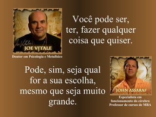 Pode, sim, seja qual for a sua escolha, mesmo que seja muito grande. Você pode ser, ter, fazer qualquer coisa que quiser. Especialista em funcionamento do cérebro Professor de cursos de MBA Doutor em Psicologia e Metafísico   