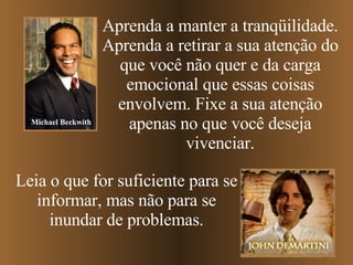 Aprenda a manter a tranqüilidade. Aprenda   a retirar a sua atenção do que você não quer e da carga emocional que essas coisas envolvem. Fixe a sua atenção apenas no que você deseja vivenciar. Leia o que for suficiente para se informar, mas não para se inundar de problemas. Michael Beckwith 