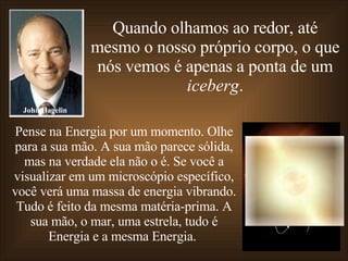 Quando olhamos ao redor, até mesmo o nosso próprio corpo, o que nós vemos é apenas a ponta de um  iceberg . Pense na Energia por um momento. Olhe para a sua mão. A sua mão parece sólida, mas na verdade ela não o é. Se você a visualizar em um microscópio específico, você verá uma massa de energia vibrando. Tudo é feito da mesma matéria-prima. A sua mão, o mar, uma estrela, tudo é Energia e a mesma Energia.  John Hagelin 