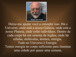 Deixe-me ajudar você a entender isso. Há o Universo, onde está a nossa Galáxia, onde está o nosso Planeta, onde estão indivíduos. Dentro de cada corpo há um sistema de órgãos, onde há células, moléculas, átomos, energia.  Tudo no Universo é Energia.  Temos energia no corpo suficiente para iluminar uma cidade por quase uma semana. Fred Alan Wolf 