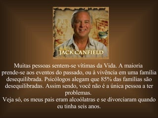 Muitas pessoas sentem-se vítimas da Vida. A maioria  prende-se aos eventos do passado, ou à vivência em uma família desequilibrada. Psicólogos alegam que 85% das famílias são desequilibradas. Assim sendo, você não é a única pessoa a ter problemas.  Veja só, os meus pais eram alcoólatras e se divorciaram quando eu tinha seis anos. 