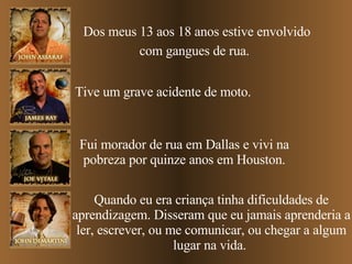 Dos meus 13 aos 18 anos estive envolvido com gangues de rua.   Tive um grave acidente de moto. Fui morador de rua em Dallas e vivi na pobreza por quinze anos em Houston. Quando eu era criança tinha dificuldades de aprendizagem. Disseram que eu jamais aprenderia a ler, escrever, ou me comunicar, ou chegar a algum lugar na vida.  