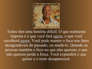Todos têm uma história difícil. O que realmente importa é o que você fará  agora , o que você escolherá  agora . Você pode manter o foco nos fatos desagradáveis do passado, ou mudá-lo. Quando as pessoas mantêm o foco no que elas querem, o que não querem perde a força. Você expandirá o que quiser e o resto desaparecerá. 