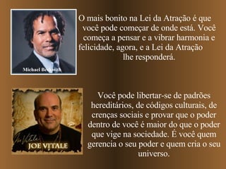 O mais bonito na Lei da Atração é que  você pode começar de onde está. Você começa a pensar e a vibrar harmonia e felicidade, agora, e a Lei da Atração  lhe responderá. Michael Beckwith Você pode libertar-se de padrões hereditários, de códigos culturais, de crenças sociais e provar que o poder dentro de você é maior do que o poder que vige na sociedade. É você quem gerencia o seu poder e quem cria o seu universo. 