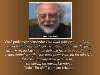 Você pode estar pensando:  Isso tudo parece muito bonito, mas eu não consigo fazer isso , ou  Ela não me deixará fazer isso , ou  Ele não me deixará fazer isso , ou  Eu não tenho dinheiro suficiente para fazer isso , ou  Eu não sou forte o suficiente para fazer isso ...  Eu não ...,  Eu não ...,  Eu não ... Todo “Eu não” é um ato criador. Fred Alan Wolf 