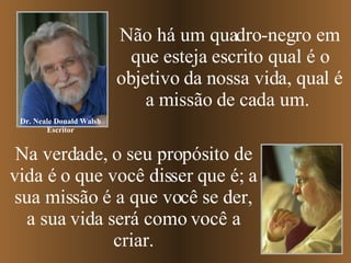 Não há um quadro-negro em que esteja escrito qual é o objetivo da nossa vida, qual é a missão de cada um.  Na verdade, o seu propósito de vida é o que você disser que é; a sua missão é a que você se der, a sua vida será como você a criar. Dr. Neale Donald Walsh Escritor 