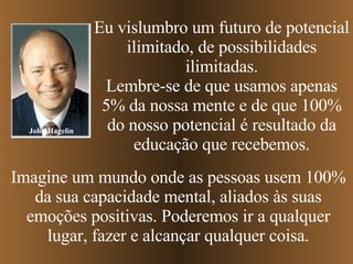 John Hagelin Eu vislumbro um futuro de potencial ilimitado, de possibilidades ilimitadas. Lembre-se de que usamos apenas 5% da nossa mente e de que 100% do nosso potencial é resultado da educação que recebemos. Imagine um mundo onde as pessoas usem 100% da sua capacidade mental, aliados às suas emoções positivas. Poderemos ir a qualquer lugar, fazer e alcançar qualquer coisa. 