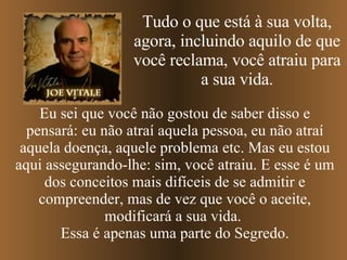 Tudo o que está à sua volta, agora, incluindo aquilo de que você reclama, você atraiu para a sua vida. Eu sei que você não gostou de saber disso e pensará: eu não atraí aquela pessoa, eu não atraí aquela doença, aquele problema etc. Mas eu estou aqui assegurando-lhe: sim, você atraiu. E esse é um dos conceitos mais difíceis de se admitir e compreender, mas de vez que você o aceite, modificará a sua vida.  Essa é apenas uma parte do Segredo. 