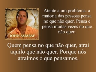 Atente a um problema: a maioria das pessoas pensa no que não quer. Pensa e pensa muitas vezes no que não quer. Quem pensa no que não quer, atrai aquilo que não quer. Porque nós atraímos o que pensamos. 