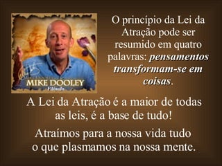 A Lei da Atração é a maior de todas as leis, é a base de tudo! Atraímos para a nossa vida tudo o que plasmamos na nossa mente. O princípio da Lei da Atração pode ser resumido em quatro palavras:  pensamentos transformam-se em coisas . Filósofo 