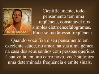 Cientificamente, todo pensamento tem uma freqüência, constatável nos simples eletroencefalogramas.  Pode-se medir essa freqüência.  Quando você fixa o seu pensamento em excelente saúde,   no amor, na sua alma gêmea, na casa dos seus sonhos com pessoas queridas à sua volta,   em um carro novo,   você sintoniza uma determinada freqüência e emite sinais. 
