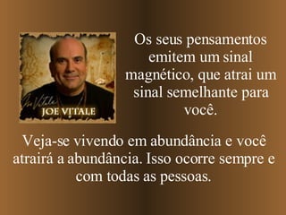 Os seus pensamentos emitem um sinal magnético, que atrai um sinal semelhante para você. Veja-se vivendo em abundância e você atrairá a abundância. Isso ocorre sempre e com todas as pessoas. 