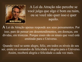 A Lei da Atração não percebe se você julga que algo é bom ou ruim, ou se você não quer isso e quer aquilo. A  Lei da Atração apenas responde aos seus pensamentos. Por isso, pare de pensar em desentendimentos, em doenças, em dívidas, em tristezas. Porque esses são os sinais que você está emitindo para o Universo. Quando você se sente alegre, feliz, em todos os níveis do seu ser, emite os comandos de felicidade e alegria para o Universo. Assim, receberá alegria e felicidade a cada vez mais. 