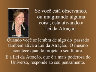 Quando você se lembra de algo do  passado também ativa a Lei da Atração.  O mesmo acontece quando projeta o seu futuro. E a Lei da Atração, que é a mais poderosa do Universo, responde ao seu pensamento. Se você está observando, ou imaginando alguma coisa, está ativando a Lei da Atração.   Esther Hicks 